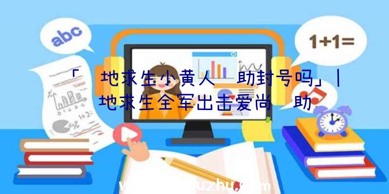 「绝地求生小黄人辅助封号吗」|绝地求生全军出击爱尚辅助